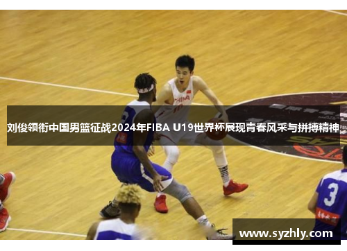 刘俊领衔中国男篮征战2024年FIBA U19世界杯展现青春风采与拼搏精神